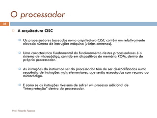 O processador A arquitectura CISC Os processadores baseados numa arquitectura CISC contêm um relativamente elevado número de instruções máquina (várias centenas). Uma característica fundamental do funcionamento destes processadores é o sistema de microcódigo, contido em dispositivos de memória ROM, dentro do próprio processador. As instruções do instruction set do processador têm de ser descodificadas numa sequência de instruções mais elementares, que serão executadas com recurso ao microcódigo. E como se as instruções tivessem de sofrer um processo adicional de “interpretação” dentro do processador. Prof. Ricardo Raposo 