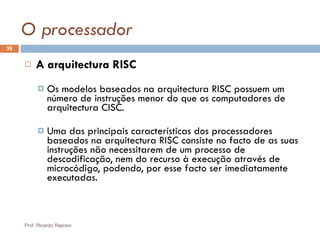 O processador A arquitectura RISC Os modelos baseados na arquitectura RISC possuem um número de instruções menor do que os computadores de arquitectura CISC. Uma das principais características dos processadores baseados na arquitectura RISC consiste no facto de as suas instruções não necessitarem de um processo de descodificação, nem do recurso à execução através de microcódigo, podendo, por esse facto ser imediatamente executadas. Prof. Ricardo Raposo 