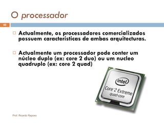 O processador Actualmente, os processadores comercializados possuem características de ambas arquitecturas. Actualmente um processador pode conter um núcleo duplo (ex: core 2 duo) ou um nucleo quadruplo (ex: core 2 quad) Prof. Ricardo Raposo 