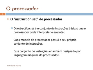 O processador O “instruction set” do processador O  instruction  set   é o conjunto de instruções básicas que o processador pode interpretar e executar. Cada modelo de processador possui o seu próprio conjunto de instruções. Esse conjunto de instruções é também designado por linguagem máquina do processador. Prof. Ricardo Raposo 