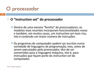O processador O “instruction set” do processador Dentro de uma mesma “família” de processadores, os modelos mais recentes incorporam funcionalidades novas e também, em muitos casos, um  instruction set  mais rico, isto é contendo um maior número de instruções. Os programas de computador podem ser escritos numa variedade de linguagens de programação, mas, antes de serem executados pelo processador, têm de ser convertidos para a linguagem máquina, isto é, para instruções que façam parte do  instruction set  do computador. Prof. Ricardo Raposo 