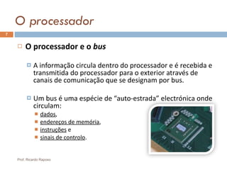 O processador O processador e o  bus A informação circula dentro do processador e é recebida e transmitida do processador para o exterior através de canais de comunicação que se designam por bus. Um bus é uma espécie de “auto-estrada” electrónica onde circulam: dados , endereços de memória ,  instruções  e  sinais de controlo . Prof. Ricardo Raposo 