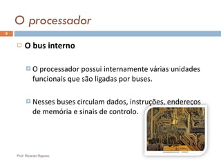 O processador O bus interno O processador possui internamente várias unidades funcionais que são ligadas por buses. Nesses buses circulam dados, instruções, endereços de memória e sinais de controlo. Prof. Ricardo Raposo 
