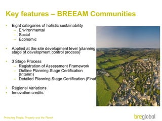 Key features – BREEAM Communities Eight categories of holistic sustainability  Environmental Social  Economic Applied at the site development level (planning stage of development control process) 3 Stage Process  Registration of Assessment Framework Outline Planning Stage Certification (Interim) Detailed Planning Stage Certification (Final) Regional Variations Innovation credits 