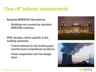‘ One-off’ tailored assessments Bespoke BREEAM International: Buildings not covered by standard BREEAM schemes BRE develop criteria specific to the building assessed Criteria tailored for the building type and the local context/local conditions Close cooperation with the design team 