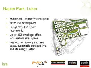 Napier Park, Luton 55 acre site – former Vauxhall plant Mixed use development Laing O’Rourke/Explore Investments Up to 1,500 dwellings, office, industrial and retail space Key focus on ecology and green space, sustainable transport links and site energy systems 