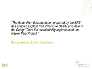 “ The GreenPrint documentation prepared by the BRE has enabled Explore Investments to clearly articulate to the Design Team the sustainability aspirations of the Napier Park Project  ” George Graham, Explore Investments 