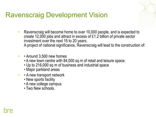 Ravenscraig Development Vision Ravenscraig will become home to over 10,000 people, and is expected to create 12,000 jobs and attract in excess of £1.2 billion of private sector investment over the next 15 to 20 years. A project of national significance, Ravenscraig will lead to the construction of: •  Around 3,500 new homes • A new town centre with 84,000 sq m of retail and leisure space. • Up to 216,000 sq m of business and industrial space • Major parkland areas  •  A new transport network • New sports facility • A new college campus • Two New schools.  