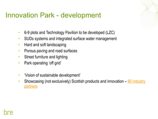 Innovation Park - development 6-9 plots and Technology Pavilion to be developed (LZC) SUDs systems and integrated surface water management Hard and soft landscaping Porous paving and road surfaces Street furniture and lighting Park operating ‘off grid’ ‘ Vision of sustainable development’ Showcasing (not exclusively) Scottish products and innovation –  80 industry partners 