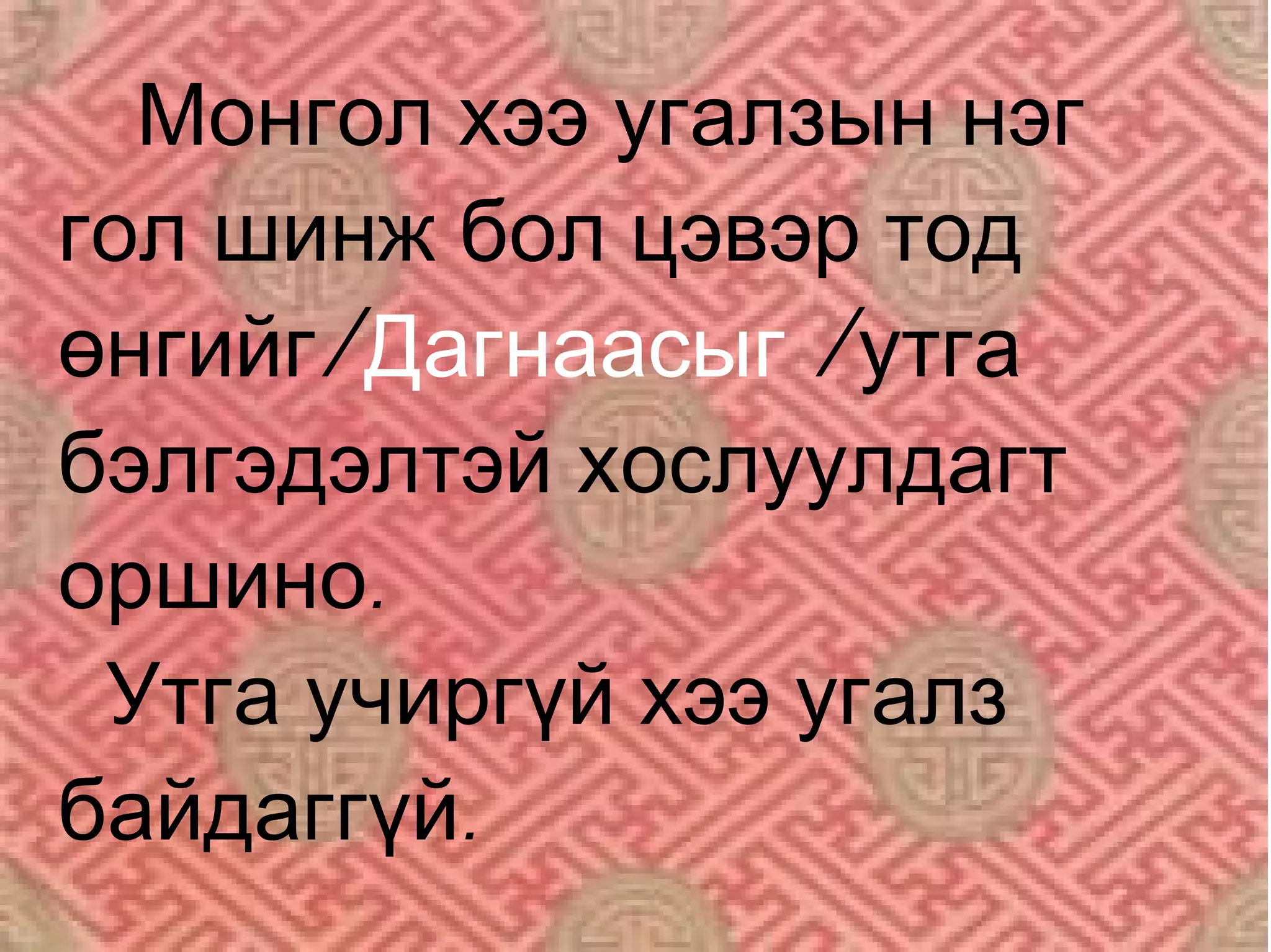 Монгол хээ угалзын нэг
гол шинж бол цэвэр тод
өнгийг/Дагнаасыг /утга
бэлгэдэлтэй хослуулдагт
оршино.
 Утга учиргүй хээ угалз
байдаггүй.
 