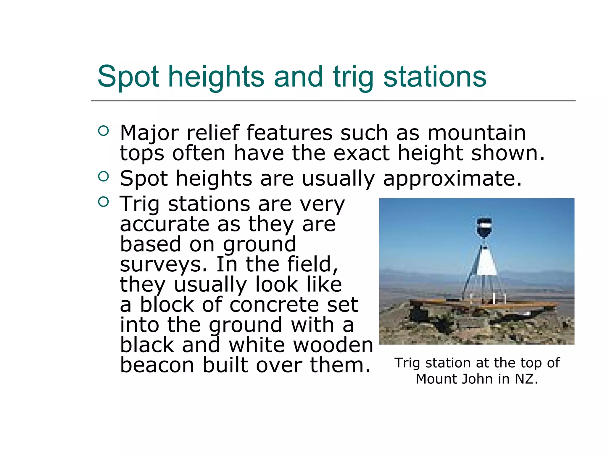 Spot heights and trig stations 
 Major relief features such as mountain 
tops often have the exact height shown. 
 Spot heights are usually approximate. 
 Trig stations are very 
accurate as they are 
based on ground 
surveys. In the field, 
they usually look like 
a block of concrete set 
into the ground with a 
black and white wooden 
beacon built over them. Trig station at the top of 
Mount John in NZ. 
 