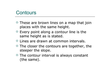 Contours 
 These are brown lines on a map that join 
places with the same height. 
 Every point along a contour line is the 
same height as is stated. 
 Lines are drawn at common intervals. 
 The closer the contours are together, the 
steeper the slope. 
 The contour interval is always constant 
(the same). 
 