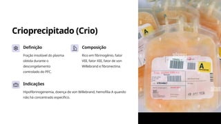 Crioprecipitado (Crio)
Definição
Fração insolúvel do plasma
obtida durante o
descongelamento
controlado do PFC.
Composição
Rico em fibrinogênio, fator
VIII, fator XIII, fator de von
Willebrand e fibronectina.
Indicações
Hipofibrinogenemia, doença de von Willebrand, hemofilia A quando
não há concentrado específico.
 