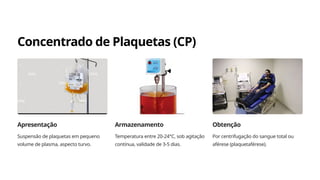 Concentrado de Plaquetas (CP)
Apresentação
Suspensão de plaquetas em pequeno
volume de plasma, aspecto turvo.
Armazenamento
Temperatura entre 20-24°C, sob agitação
contínua, validade de 3-5 dias.
Obtenção
Por centrifugação do sangue total ou
aférese (plaquetaférese).
 