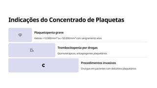 Indicações do Concentrado de Plaquetas
Plaquetopenia grave
Valores <10.000/mm³ ou <50.000/mm³ com sangramento ativo
Trombocitopenia por drogas
Quimioterápicos, antiagregantes plaquetários
Procedimentos invasivos
Cirurgias em pacientes com distúrbios plaquetários
 
