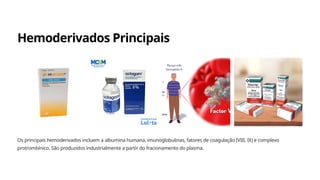 Hemoderivados Principais
Os principais hemoderivados incluem a albumina humana, imunoglobulinas, fatores de coagulação (VIII, IX) e complexo
protrombínico. São produzidos industrialmente a partir do fracionamento do plasma.
 