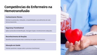 Competências do Enfermeiro na
Hemotransfusão
Conhecimento Técnico
Dominar os protocolos, indicações, compatibilidades e procedimentos de cada
hemocomponente.
Segurança Transfusional
Aplicar protocolos de identificação, checagem dupla e monitoramento adequado.
Reconhecimento de Reações
Identificar precocemente sinais e sintomas de reações transfusionais.
Educação em Saúde
Orientar pacientes e equipe sobre o processo transfusional.
 