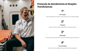 Protocolo de Atendimento às Reações
Transfusionais
1º
Interrupção
Parar imediatamente a transfusão e manter acesso venoso com solução fisiológica.
2º
Avaliação
Verificar sinais vitais e avaliar a gravidade dos sintomas apresentados.
3º
Notificação
Comunicar ao médico responsável e ao serviço de hemoterapia sobre a intercorrência.
4º
Documentação
Preencher a ficha de notificação de reação transfusional (hemovigilância).
 
