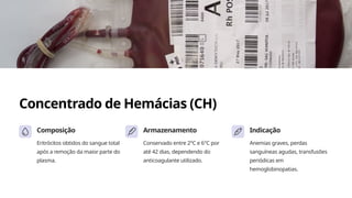 Concentrado de Hemácias (CH)
Composição
Eritrócitos obtidos do sangue total
após a remoção da maior parte do
plasma.
Armazenamento
Conservado entre 2°C e 6°C por
até 42 dias, dependendo do
anticoagulante utilizado.
Indicação
Anemias graves, perdas
sanguíneas agudas, transfusões
periódicas em
hemoglobinopatias.
 