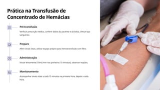 Prática na Transfusão de
Concentrado de Hemácias
Pré-transfusão
Verificar prescrição médica, conferir dados do paciente e da bolsa, checar tipo
sanguíneo.
Preparo
Aferir sinais vitais, utilizar equipo próprio para hemotransfusão com filtro.
Administração
Iniciar lentamente (10mL/min nos primeiros 15 minutos), observar reações.
Monitoramento
Acompanhar sinais vitais a cada 15 minutos na primeira hora, depois a cada
hora.
 