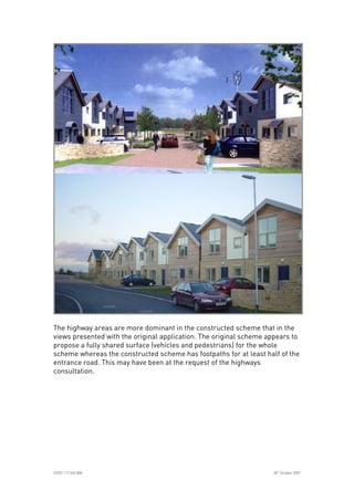 
ICE07.117.340.008 30
th
October 2007
The highway areas are more dominant in the constructed scheme that in the
views presented with the original application. The original scheme appears to
propose a fully shared surface (vehicles and pedestrians) for the whole
scheme whereas the constructed scheme has footpaths for at least half of the
entrance road. This may have been at the request of the highways
consultation.
 