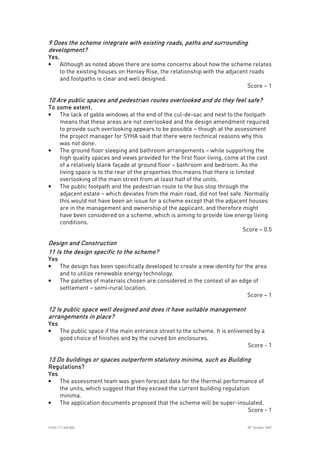 
ICE07.117.340.008 30
th
October 2007
9 Does the9 Does the9 Does the9 Does the scheme integrate with existing roads, paths and surroundingscheme integrate with existing roads, paths and surroundingscheme integrate with existing roads, paths and surroundingscheme integrate with existing roads, paths and surrounding
development?development?development?development?
Yes.Yes.Yes.Yes.
• Although as noted above there are some concerns about how the scheme relates
to the existing houses on Henley Rise, the relationship with the adjacent roads
and footpaths is clear and well designed.
Score – 1
10 Are public spaces and pedestrian routes overlooked and do they feel safe?10 Are public spaces and pedestrian routes overlooked and do they feel safe?10 Are public spaces and pedestrian routes overlooked and do they feel safe?10 Are public spaces and pedestrian routes overlooked and do they feel safe?
To some extent.To some extent.To some extent.To some extent.
• The lack of gable windows at the end of the cul-de-sac and next to the footpath
means that these areas are not overlooked and the design amendment required
to provide such overlooking appears to be possible – though at the assessment
the project manager for SYHA said that there were technical reasons why this
was not done.
• The ground floor sleeping and bathroom arrangements – while supporting the
high quality spaces and views provided for the first floor living, come at the cost
of a relatively blank façade at ground floor – bathroom and bedroom. As the
living space is to the rear of the properties this means that there is limited
overlooking of the main street from at least half of the units.
• The public footpath and the pedestrian route to the bus stop through the
adjacent estate – which deviates from the main road, did not feel safe. Normally
this would not have been an issue for a scheme except that the adjacent houses
are in the management and ownership of the applicant, and therefore might
have been considered on a scheme, which is aiming to provide low energy living
conditions.
Score – 0.5
Design and ConstructionDesign and ConstructionDesign and ConstructionDesign and Construction
11 Is the design11 Is the design11 Is the design11 Is the design specific to the scheme?specific to the scheme?specific to the scheme?specific to the scheme?
YesYesYesYes
• The design has been specifically developed to create a new identity for the area
and to utilize renewable energy technology.
• The palettes of materials chosen are considered in the context of an edge of
settlement – semi-rural location.
Score – 1
12 Is public space well designed and does it have suitable management12 Is public space well designed and does it have suitable management12 Is public space well designed and does it have suitable management12 Is public space well designed and does it have suitable management
arrangements in place?arrangements in place?arrangements in place?arrangements in place?
YesYesYesYes
• The public space if the main entrance street to the scheme. It is enlivened by a
good choice of finishes and by the curved bin enclosures.
Score - 1
13 Do buildings or spaces outperform statutory minima, such as Building13 Do buildings or spaces outperform statutory minima, such as Building13 Do buildings or spaces outperform statutory minima, such as Building13 Do buildings or spaces outperform statutory minima, such as Building
Regulations?Regulations?Regulations?Regulations?
YesYesYesYes
• The assessment team was given forecast data for the thermal performance of
the units, which suggest that they exceed the current building regulation
minima.
• The application documents proposed that the scheme will be super-insulated.
Score - 1
 
