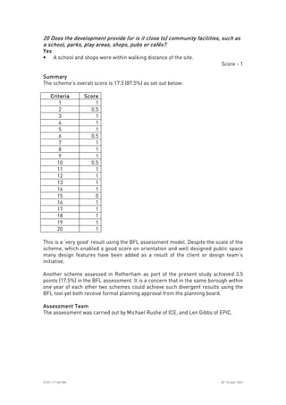 
ICE07.117.340.008 30
th
October 2007
20 Does the development provide (or is20 Does the development provide (or is20 Does the development provide (or is20 Does the development provide (or is it close to) community facilities, such asit close to) community facilities, such asit close to) community facilities, such asit close to) community facilities, such as
a school, parks, play areas, shops, pubs or cafés?a school, parks, play areas, shops, pubs or cafés?a school, parks, play areas, shops, pubs or cafés?a school, parks, play areas, shops, pubs or cafés?
YesYesYesYes
• A school and shops were within walking distance of the site.
Score - 1
SummarySummarySummarySummary
The scheme’s overall score is 17.5 (87.5%) as set out below:
CriteriaCriteriaCriteriaCriteria ScoreScoreScoreScore
1 1
2 0.5
3 1
4 1
5 1
6 0.5
7 1
8 1
9 1
10 0.5
11 1
12 1
13 1
14 1
15 0
16 1
17 1
18 1
19 1
20 1
This is a ‘very good’ result using the BFL assessment model. Despite the scale of the
scheme, which enabled a good score on orientation and well designed public space
many design features have been added as a result of the client or design team’s
initiative.
Another scheme assessed in Rotherham as part of the present study achieved 3.5
points (17.5%) in the BFL assessment. It is a concern that in the same borough within
one year of each other two schemes could achieve such divergent results using the
BFL tool yet both receive formal planning approval from the planning board.
Assessment TeamAssessment TeamAssessment TeamAssessment Team
The assessment was carried out by Michael Rushe of ICE, and Len Gibbs of EPIC.
 