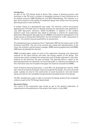 
ICE07.117.340.008 30
th
October 2007
IntroductionIntroductionIntroductionIntroduction
As part of the TSY Design Audit & Action Plan review of planning practice and
outcomes in the TSY area, a number of completed schemes in each authority are to
be audited using the CABE Building for Life (BFL) Methodology. The intention is to
gain some measure of the quality of residential design that results from the existing
planning process in each authority.
A random choice of a development was made. The selection criteria and process
applied by the TSY Audit team to identify schemes for assessment was published in
July 2007 (document reference: ICE07.116.350.001). In addition to the random
selection each local authority was asked to nominate a scheme for assessment.
Rotherham Metropolitan Borough Council (RMBC) nominated the development of 23
3-bed houses at Henley Rise Rotherham. As the threshold for a BFL assessment is
20units – the scheme only just qualified for an assessment.
The development was reviewed on the 6th
September 2007 by the project team of ICE
Architects and EPIC. The site of the scheme was visited and representatives of the
client, the architect, and the project manager, RMBC planning department and RMBC
HMR team all attended the site visit.
RMBC provided paper copies of some of the application drawings and submission
material on the wind turbines and other low energy aspects of the design. This
material was used to complete the assessment and no design statement or any other
material on the electronic file was consulted. The planning officer’s report to the
planning board was not examined, nor any of the public or statutory consultations, as
this information was not included in the paper file material received from RMBC.
South Yorkshire Housing Association, a local RSL has developed the scheme. SYHA
own internal architectural design resources prepared the design. The units attracted
public subsidy not only for the construction of social housing for rent and shared
equity, but also for the renewable energy elements provided as part of the design.
The BFL standard was used in order to ascertain the design quality of the completed
scheme as part of the TSY Design Quality Audit.
Document StatusDocument StatusDocument StatusDocument Status
The record of the assessment was issued as pat of the general publication of
assessments on the publication of the project final report in June 2008.
 