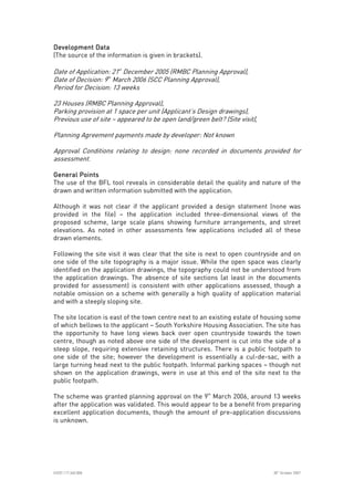 
ICE07.117.340.008 30
th
October 2007
Development DataDevelopment DataDevelopment DataDevelopment Data
(The source of the information is given in brackets).
Date of Application: 21st
December 2005 (RMBC Planning Approval),
Date of Decision: 9th
March 2006 (SCC Planning Approval),
Period for Decision: 13 weeks
23 Houses (RMBC Planning Approval),
Parking provision at 1 space per unit (Applicant’s Design drawings),
Previous use of site – appeared to be open land/green belt? (Site visit),
Planning Agreement payments made by developer: Not known
Approval Conditions relating to design: none recorded in documents provided for
assessment.
General PointsGeneral PointsGeneral PointsGeneral Points
The use of the BFL tool reveals in considerable detail the quality and nature of the
drawn and written information submitted with the application.
Although it was not clear if the applicant provided a design statement (none was
provided in the file) – the application included three-dimensional views of the
proposed scheme, large scale plans showing furniture arrangements, and street
elevations. As noted in other assessments few applications included all of these
drawn elements.
Following the site visit it was clear that the site is next to open countryside and on
one side of the site topography is a major issue. While the open space was clearly
identified on the application drawings, the topography could not be understood from
the application drawings. The absence of site sections (at least in the documents
provided for assessment) is consistent with other applications assessed, though a
notable omission on a scheme with generally a high quality of application material
and with a steeply sloping site.
The site location is east of the town centre next to an existing estate of housing some
of which bellows to the applicant – South Yorkshire Housing Association. The site has
the opportunity to have long views back over open countryside towards the town
centre, though as noted above one side of the development is cut into the side of a
steep slope, requiring extensive retaining structures. There is a public footpath to
one side of the site; however the development is essentially a cul-de-sac, with a
large turning head next to the public footpath. Informal parking spaces – though not
shown on the application drawings, were in use at this end of the site next to the
public footpath.
The scheme was granted planning approval on the 9th
March 2006, around 13 weeks
after the application was validated. This would appear to be a benefit from preparing
excellent application documents, though the amount of pre-application discussions
is unknown.
 