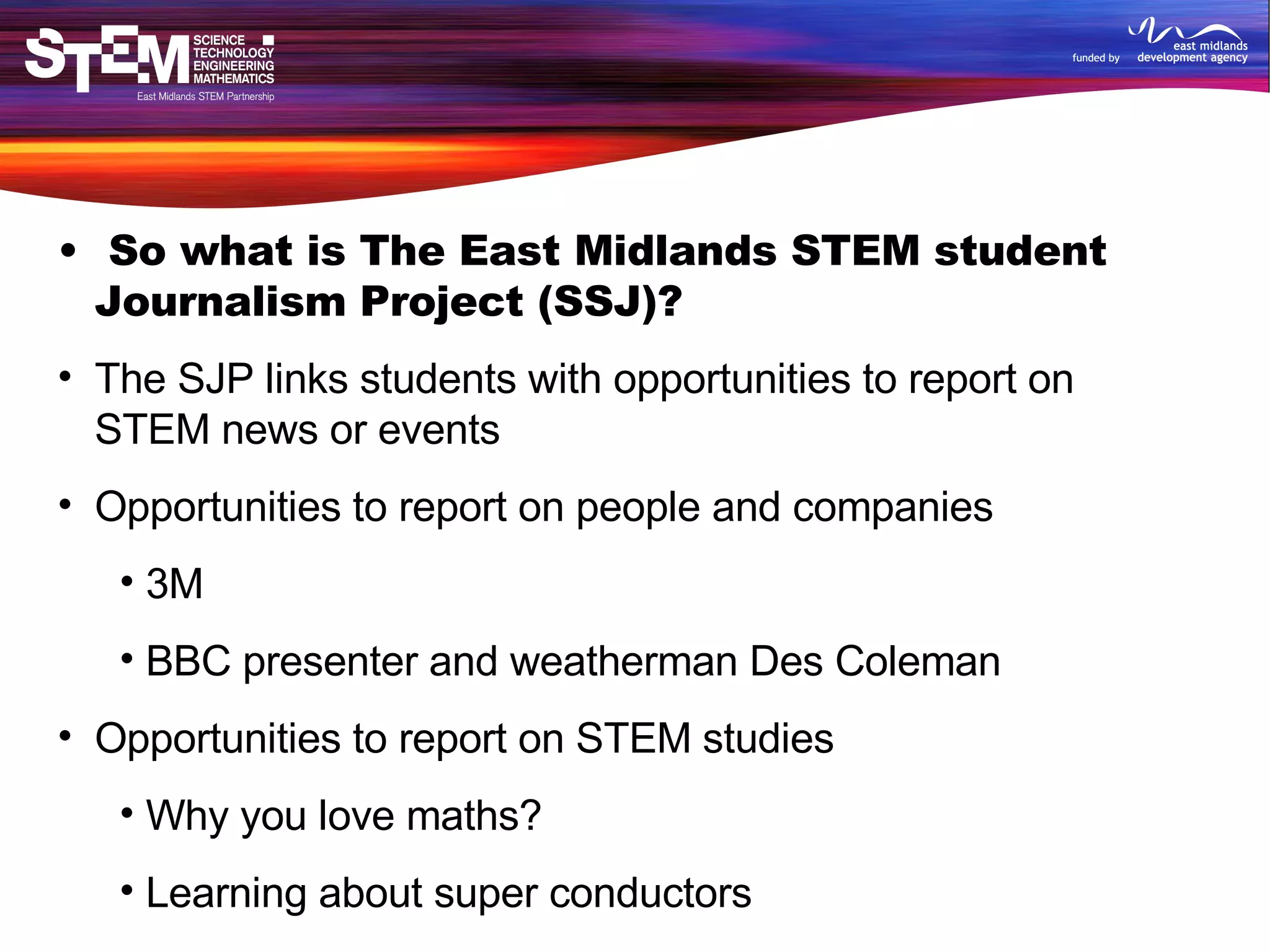 So what is The East Midlands STEM student Journalism Project (SSJ)? The SJP links students with opportunities to report on  STEM news or events Opportunities to report on people and companies 3M BBC presenter and weatherman Des Coleman Opportunities to report on STEM studies Why you love maths?  Learning about super conductors Opportunities to report on events A video game festival The Big Bang Fair, UK Young Scientist and Engineers Fair Planet SciCast awards ceremony 
