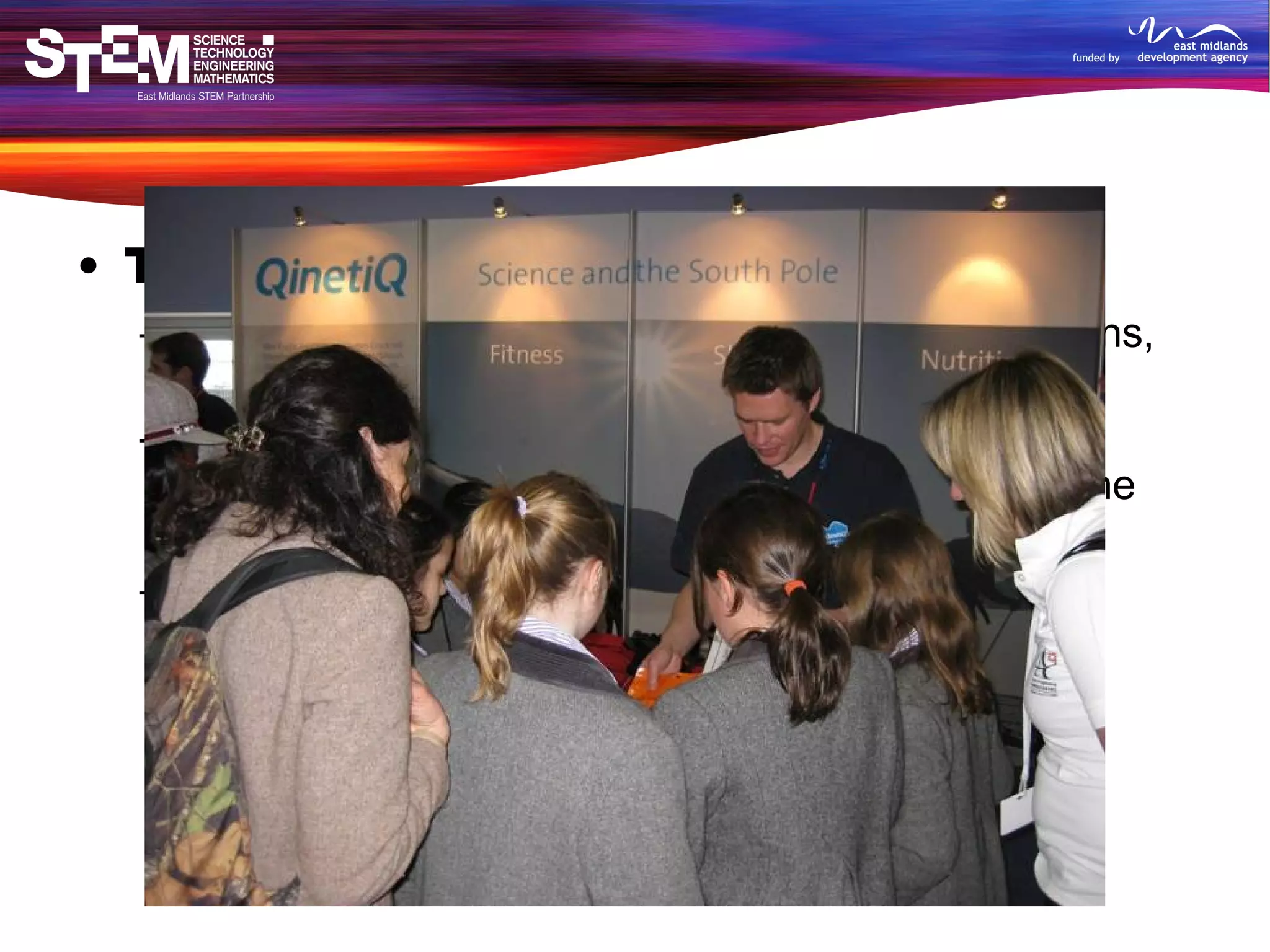 The Big Bang Fair 5000 students, 1500 teachers, exhibitors, politicians, sponsors, supporters Interviewed organisations to see their daily STEM usage, role of STEM in life and their thoughts on the need for such an event Also reported on careers and science show 