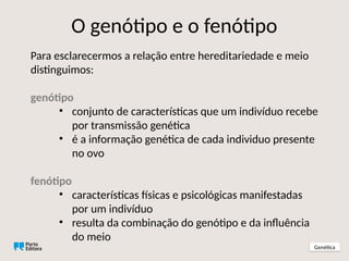 Para esclarecermos a relação entre hereditariedade e meio
distinguimos:
genótipo
• conjunto de características que um indivíduo recebe
por transmissão genética
• é a informação genética de cada individuo presente
no ovo
fenótipo
• características físicas e psicológicas manifestadas
por um indivíduo
• resulta da combinação do genótipo e da influência
do meio
O genótipo e o fenótipo
Genética
 