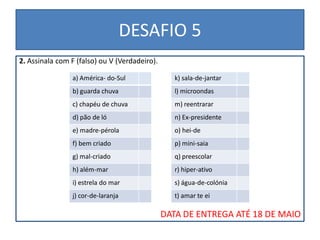 DESAFIO 5
2. Assinala com F (falso) ou V (Verdadeiro).

                a) América- do-Sul                k) sala-de-jantar
                b) guarda chuva                   l) microondas
                c) chapéu de chuva                m) reentrarar
                d) pão de ló                      n) Ex-presidente
                e) madre-pérola                   o) hei-de
                f) bem criado                     p) mini-saia
                g) mal-criado                     q) preescolar
                h) além-mar                       r) hiper-ativo
                i) estrela do mar                 s) água-de-colónia
                j) cor-de-laranja                 t) amar te ei

                                               DATA DE ENTREGA ATÉ 18 DE MAIO
 
