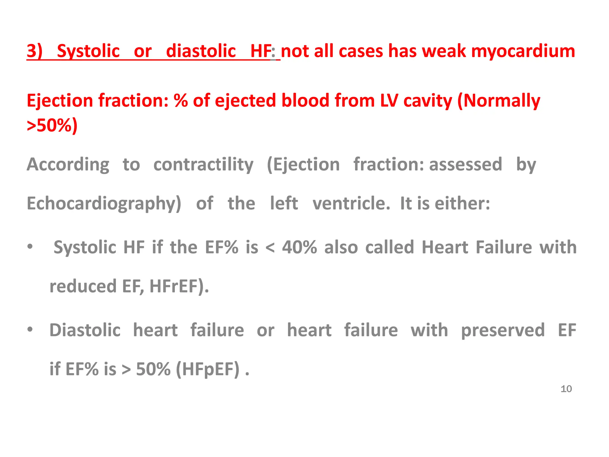 3) Systolic or diastolic HF: not all cases has weak myocardium
Ejection fraction: % of ejected blood from LV cavity (Normally
>50%)
According to contractility (Ejection fraction: assessed by
Echocardiography) of the left ventricle. It is either:
• Systolic HF if the EF% is < 40% also called Heart Failure with
reduced EF, HFrEF).
• Diastolic heart failure or heart failure with preserved EF
if EF% is > 50% (HFpEF) .
10
 