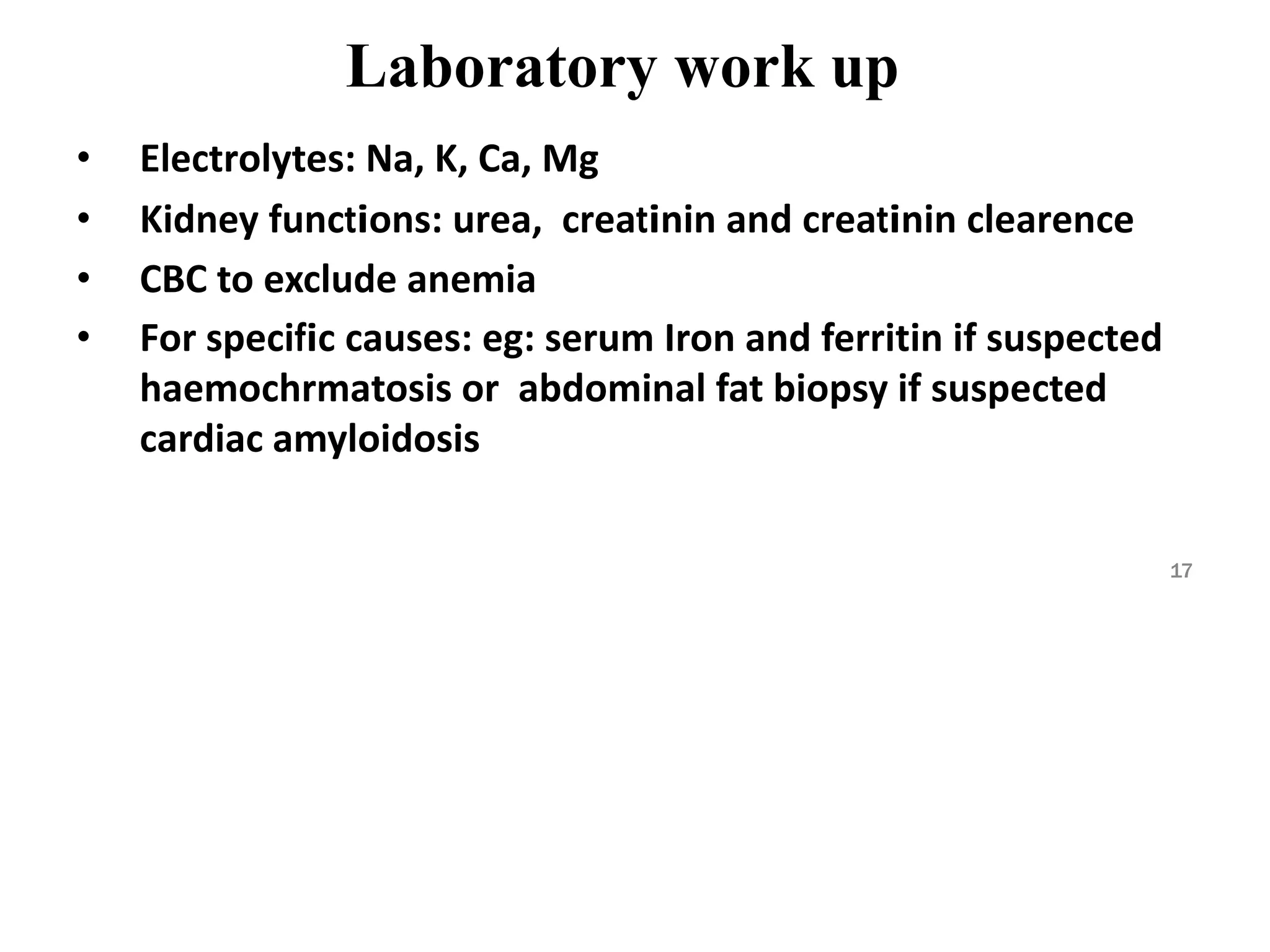 Laboratory work up
• Electrolytes: Na, K, Ca, Mg
• Kidney functions: urea, creatinin and creatinin clearence
• CBC to exclude anemia
• For specific causes: eg: serum Iron and ferritin if suspected
haemochrmatosis or abdominal fat biopsy if suspected
cardiac amyloidosis
17
 