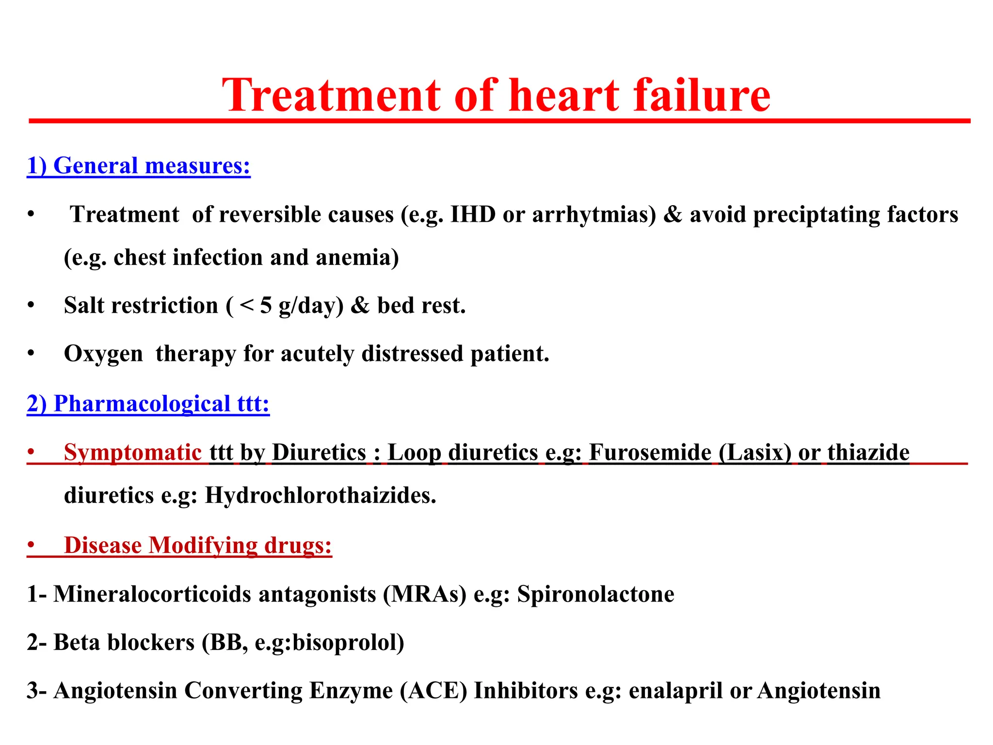 Treatment of heart failure
1) General measures:
• Treatment of reversible causes (e.g. IHD or arrhytmias) & avoid preciptating factors
(e.g. chest infection and anemia)
• Salt restriction ( < 5 g/day) & bed rest.
• Oxygen therapy for acutely distressed patient.
2) Pharmacological ttt:
• Symptomatic ttt by Diuretics : Loop diuretics e.g: Furosemide (Lasix) or thiazide
diuretics e.g: Hydrochlorothaizides.
• Disease Modifying drugs:
1- Mineralocorticoids antagonists (MRAs) e.g: Spironolactone
2- Beta blockers (BB, e.g:bisoprolol)
3- Angiotensin Converting Enzyme (ACE) Inhibitors e.g: enalapril or Angiotensin
 