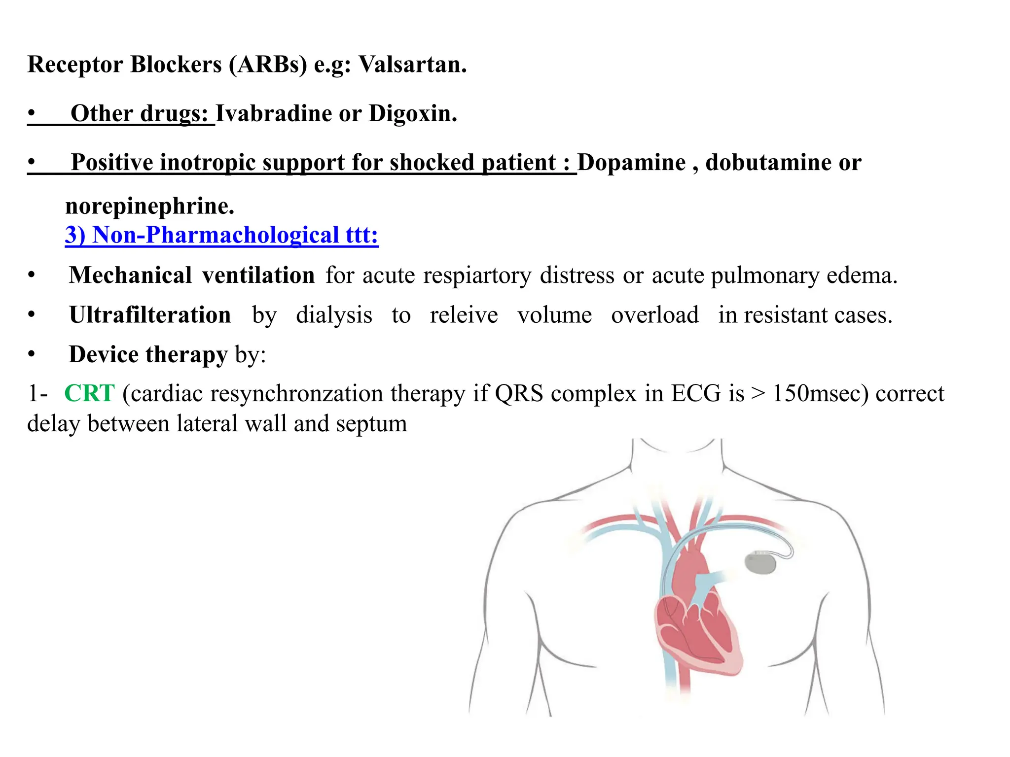 Receptor Blockers (ARBs) e.g: Valsartan.
• Other drugs: Ivabradine or Digoxin.
• Positive inotropic support for shocked patient : Dopamine , dobutamine or
norepinephrine.
3) Non-Pharmachological ttt:
• Mechanical ventilation for acute respiartory distress or acute pulmonary edema.
• Ultrafilteration by dialysis to releive volume overload in resistant cases.
• Device therapy by:
1- CRT (cardiac resynchronzation therapy if QRS complex in ECG is > 150msec) correct
delay between lateral wall and septum
 