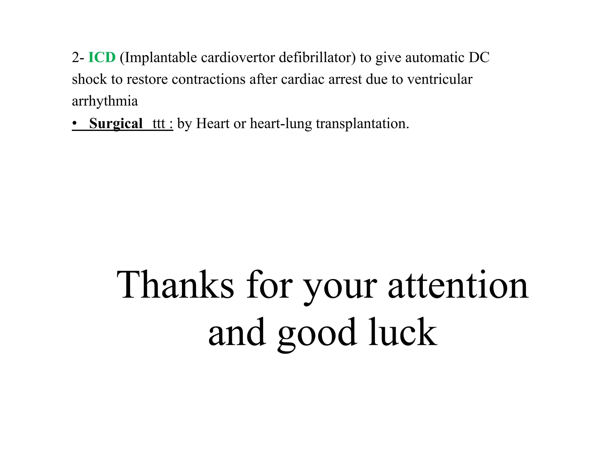 2- ICD (Implantable cardiovertor defibrillator) to give automatic DC
shock to restore contractions after cardiac arrest due to ventricular
arrhythmia
• Surgical ttt : by Heart or heart-lung transplantation.
Thanks for your attention
and good luck
 
