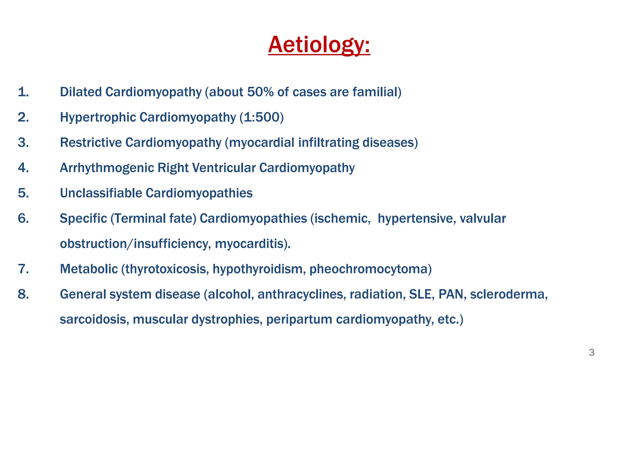 Aetiology:
1. Dilated Cardiomyopathy (about 50% of cases are familial)
2. Hypertrophic Cardiomyopathy (1:500)
3. Restrictive Cardiomyopathy (myocardial infiltrating diseases)
4. Arrhythmogenic Right Ventricular Cardiomyopathy
5. Unclassifiable Cardiomyopathies
6. Specific (Terminal fate) Cardiomyopathies (ischemic, hypertensive, valvular
obstruction/insufficiency, myocarditis).
7. Metabolic (thyrotoxicosis, hypothyroidism, pheochromocytoma)
8. General system disease (alcohol, anthracyclines, radiation, SLE, PAN, scleroderma,
sarcoidosis, muscular dystrophies, peripartum cardiomyopathy, etc.)
3
 