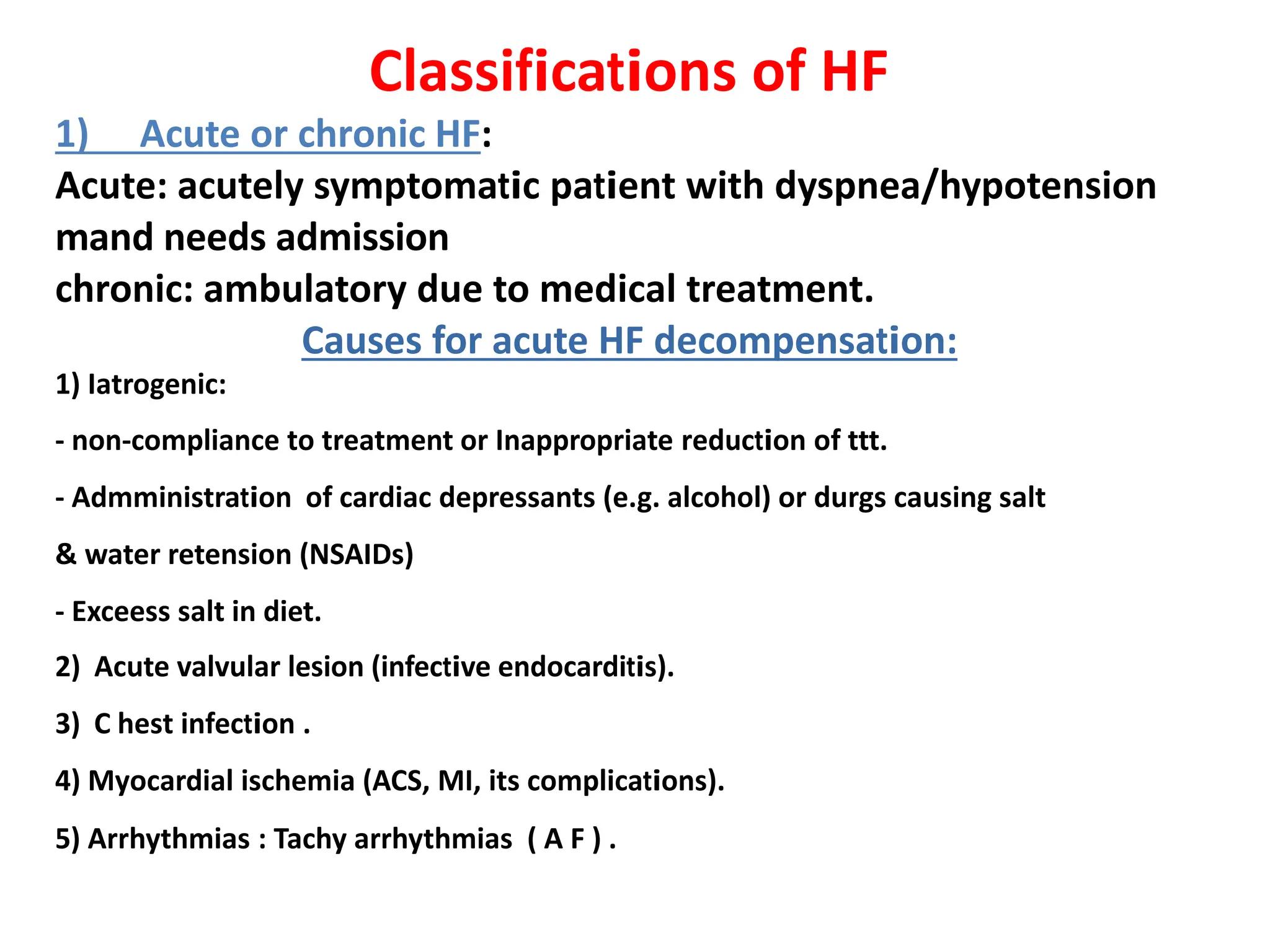 Classifications of HF
1) Acute or chronic HF:
Acute: acutely symptomatic patient with dyspnea/hypotension
mand needs admission
chronic: ambulatory due to medical treatment.
Causes for acute HF decompensation:
1) Iatrogenic:
- non-compliance to treatment or Inappropriate reduction of ttt.
- Admministration of cardiac depressants (e.g. alcohol) or durgs causing salt
& water retension (NSAIDs)
- Exceess salt in diet.
2) Acute valvular lesion (infective endocarditis).
3) C hest infection .
4) Myocardial ischemia (ACS, MI, its complications).
5) Arrhythmias : Tachy arrhythmias ( A F ) .
 