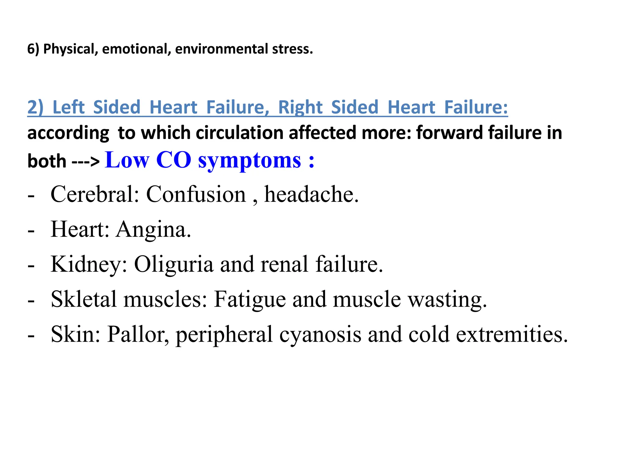 6) Physical, emotional, environmental stress.
2) Left Sided Heart Failure, Right Sided Heart Failure:
according to which circulation affected more: forward failure in
both ---> Low CO symptoms :
- Cerebral: Confusion , headache.
- Heart: Angina.
- Kidney: Oliguria and renal failure.
- Skletal muscles: Fatigue and muscle wasting.
- Skin: Pallor, peripheral cyanosis and cold extremities.
 