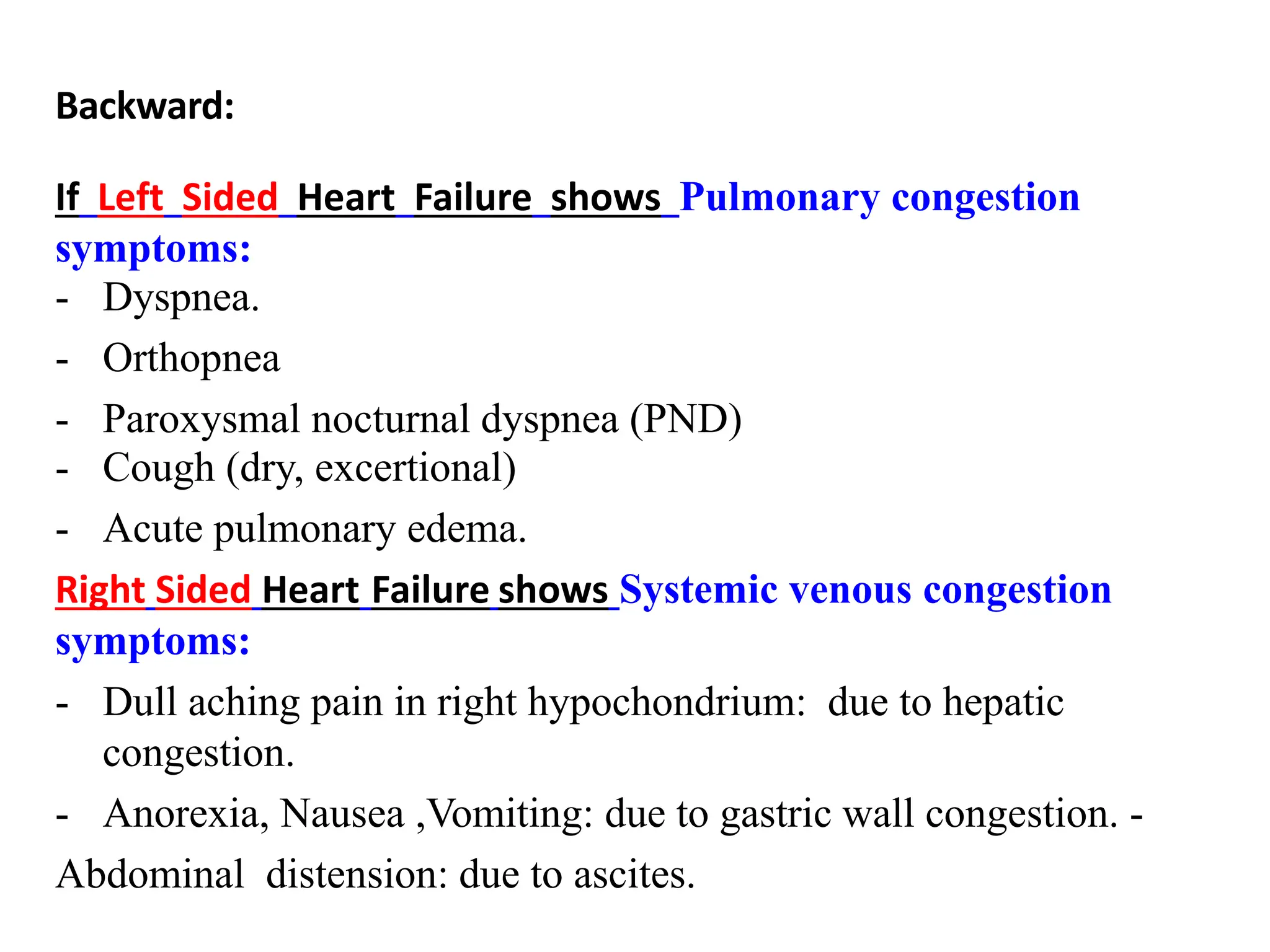 Backward:
If Left Sided Heart Failure shows Pulmonary congestion
symptoms:
- Dyspnea.
- Orthopnea
- Paroxysmal nocturnal dyspnea (PND)
- Cough (dry, excertional)
- Acute pulmonary edema.
Right Sided Heart Failure shows Systemic venous congestion
symptoms:
- Dull aching pain in right hypochondrium: due to hepatic
congestion.
- Anorexia, Nausea ,Vomiting: due to gastric wall congestion. -
Abdominal distension: due to ascites.
 