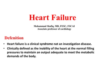 Heart Failure
Mohammad Shafiq, MD, FESC, FSCAI
Associate professor of cardiology
Defenition
• Heart failure is a clinical syndrome not an investigation disease.
• Clinically defined as the inability of the heart at the normal filling
pressures to maintain an output adequate to meet the metabolic
demands of the body.
 