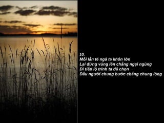 10. Mỗi lần té ngã ta khôn lớn Lại đứng vùng lên chẳng ngại ngùng Ði tiếp lộ trình ta đã chọn Dẫu người chung bước chẳng chung lòng 