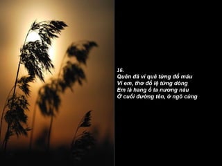 16. Quên đã vì quê từng đổ máu Vì em, thơ đổ lệ từng dòng Em là hang ổ ta nương náu Ở cuối đường tên, ở ngõ cùng   