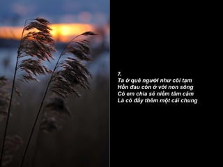 7. Ta ở quê người như cõi tạm Hồn đau còn ở với non sông Có em chia sẻ niềm tâm cảm Là có đầy thêm một cái chung 