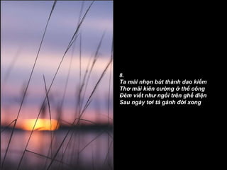 8. Ta mài nhọn bút thành dao kiếm Thơ mãi kiên cường ở thế công Ðêm viết như ngồi trên ghế điện Sau ngày tơi tả gánh đời xong 
