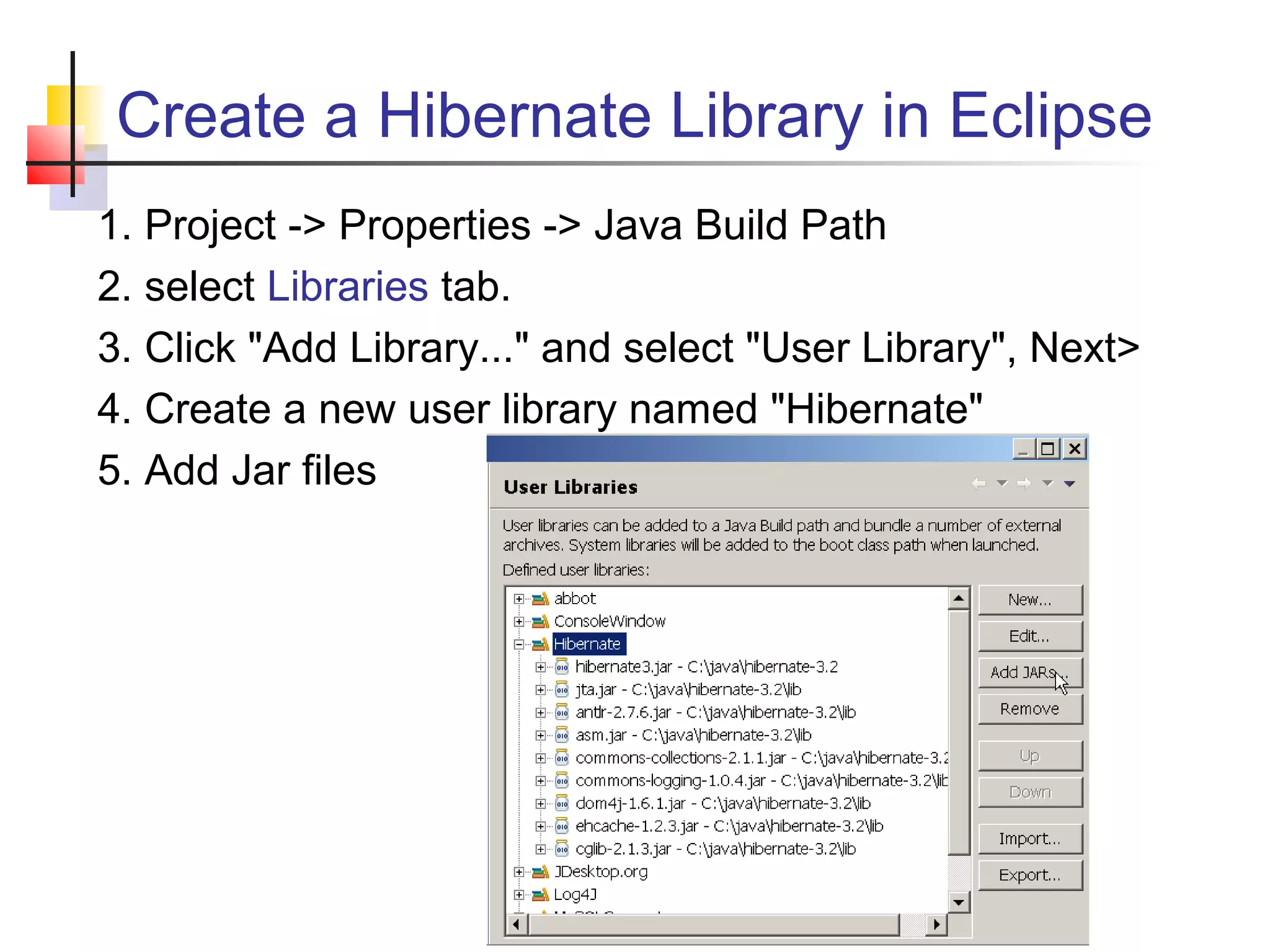 Create a Hibernate Library in Eclipse
1. Project -> Properties -> Java Build Path
2. select Libraries tab.
3. Click "Add Library..." and select "User Library", Next>
4. Create a new user library named "Hibernate"
5. Add Jar files
 