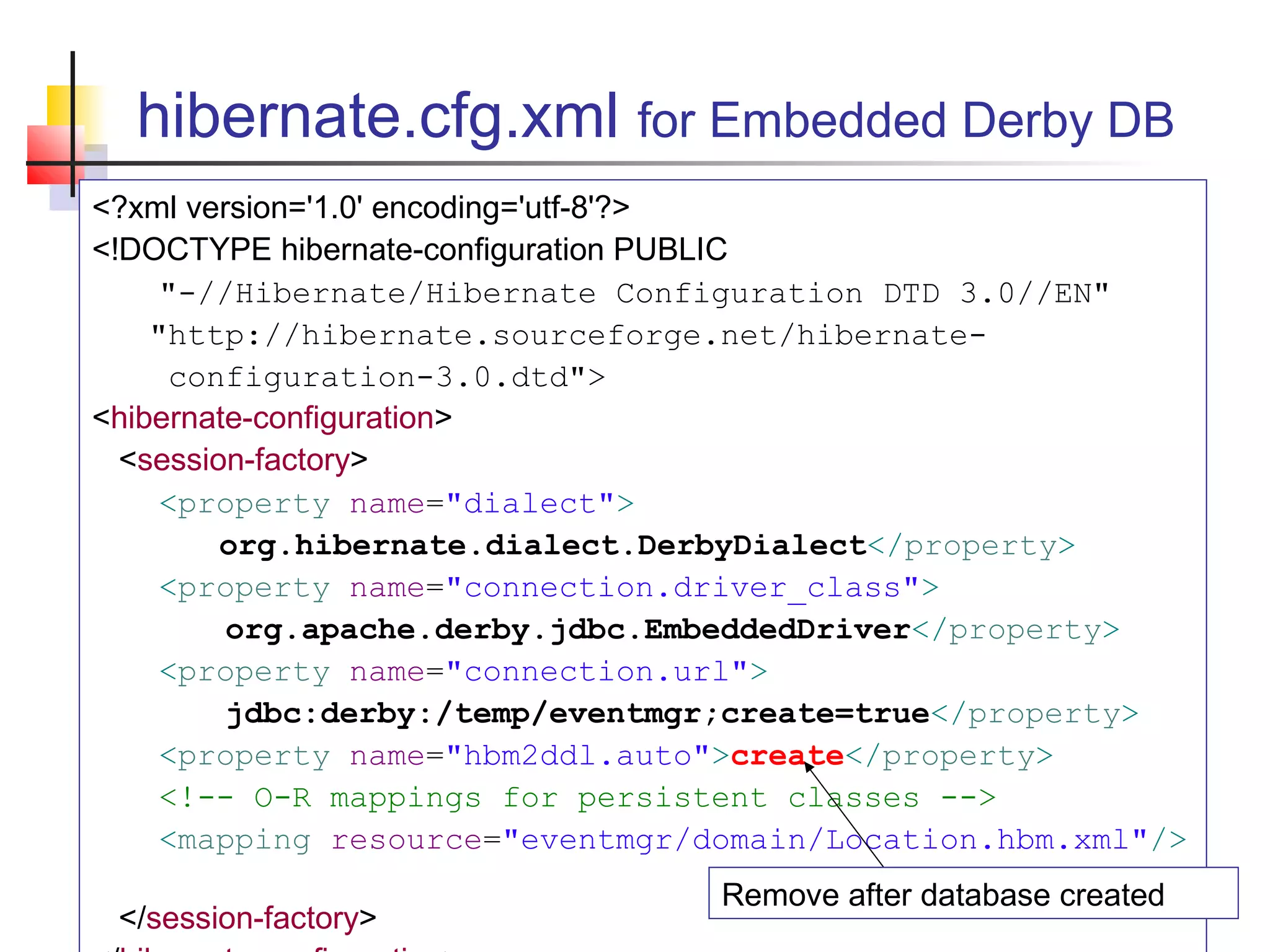 hibernate.cfg.xml for Embedded Derby DB
<?xml version='1.0' encoding='utf-8'?>
<!DOCTYPE hibernate-configuration PUBLIC
"-//Hibernate/Hibernate Configuration DTD 3.0//EN"
"http://hibernate.sourceforge.net/hibernate-
configuration-3.0.dtd">
<hibernate-configuration>
<session-factory>
<property name="dialect">
org.hibernate.dialect.DerbyDialect</property>
<property name="connection.driver_class">
org.apache.derby.jdbc.EmbeddedDriver</property>
<property name="connection.url">
jdbc:derby:/temp/eventmgr;create=true</property>
<property name="hbm2ddl.auto">create</property>
<!-- O-R mappings for persistent classes -->
<mapping resource="eventmgr/domain/Location.hbm.xml"/>
</session-factory>
Remove after database created
 