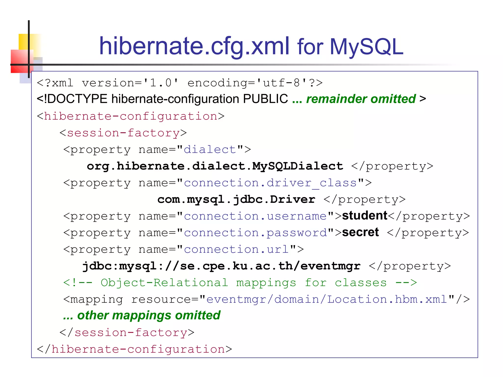 hibernate.cfg.xml for MySQL
<?xml version='1.0' encoding='utf-8'?>
<!DOCTYPE hibernate-configuration PUBLIC ... remainder omitted >
<hibernate-configuration>
<session-factory>
<property name="dialect">
org.hibernate.dialect.MySQLDialect </property>
<property name="connection.driver_class">
com.mysql.jdbc.Driver </property>
<property name="connection.username">student</property>
<property name="connection.password">secret </property>
<property name="connection.url">
jdbc:mysql://se.cpe.ku.ac.th/eventmgr </property>
<!-- Object-Relational mappings for classes -->
<mapping resource="eventmgr/domain/Location.hbm.xml"/>
... other mappings omitted
</session-factory>
</hibernate-configuration>
 